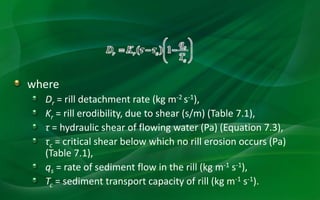 where
Dr = rill detachment rate (kg m-2 s-1),
Kr = rill erodibility, due to shear (s/m) (Table 7.1),
τ = hydraulic shear of flowing water (Pa) (Equation 7.3),
τc = critical shear below which no rill erosion occurs (Pa)
(Table 7.1),
qs = rate of sediment flow in the rill (kg m-1 s-1),
Tc = sediment transport capacity of rill (kg m-1 s-1).
 