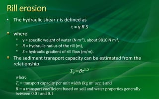• The hydraulic shear τ is defined as
τ = γ R S
where
γ = specific weight of water (N m-3), about 9810 N m-3,
R = hydraulic radius of the rill (m),
S = hydraulic gradient of rill flow (m/m).
The sediment transport capacity can be estimated from the
relationship
Tc =Bτ1.5
where
Tc = transport capacity per unit width (kg m-1sec-1) and
B = a transport coefficient based on soil and water properties generally
between 0.01 and 0.1
 