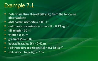 Determine the rill erodibility (Kr) from the following
observations:
observed runoff rate = 1.0 L s-1
sediment concentration in runoff = 0.12 kg L-1
rill length = 20 m
width = 0.15 m
gradient (S) = 0.07
hydraulic radius (R) = 0.01 m
soil transport coefficient (B) = 0.1 kg Pa-1.5
soil critical shear (τc) = 2 Pa
 