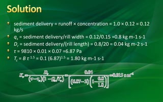 sediment delivery = runoff × concentration = 1.0 × 0.12 = 0.12
kg/s
qs = sediment delivery/rill width = 0.12/0.15 =0.8 kg m-1 s-1
Dr = sediment delivery/(rill length) = 0.8/20 = 0.04 kg m-2 s-1
τ = 9810 × 0.01 × 0.07 =6.87 Pa
Tc = B τ 1.5 = 0.1 (6.87)1.5 = 1.80 kg m-1 s-1
 