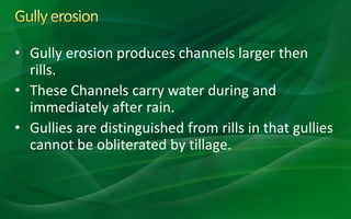 • Gully erosion produces channels larger then
rills.
• These Channels carry water during and
immediately after rain.
• Gullies are distinguished from rills in that gullies
cannot be obliterated by tillage.
 