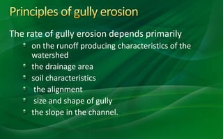 The rate of gully erosion depends primarily
on the runoff producing characteristics of the
watershed
the drainage area
soil characteristics
the alignment
size and shape of gully
the slope in the channel.
 