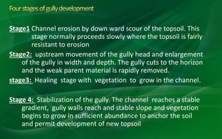 Stage1 Channel erosion by down ward scour of the topsoil. This
stage normally proceeds slowly where the topsoil is fairly
resistant to erosion
Stage2: upstream movement of the gully head and enlargement
of the gully in width and depth. The gully cuts to the horizon
and the weak parent material is rapidly removed.
stage3: Healing stage with vegetation to grow in the channel.
Stage 4: Stabilization of the gully. The channel reaches a stable
gradient, gully walls reach and stable slope and vegetation
begins to grow in sufficient abundance to anchor the soil
and permit development of new topsoil
 