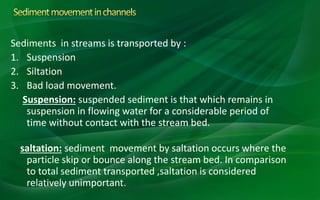 Sediments in streams is transported by :
1. Suspension
2. Siltation
3. Bad load movement.
Suspension: suspended sediment is that which remains in
suspension in flowing water for a considerable period of
time without contact with the stream bed.
saltation: sediment movement by saltation occurs where the
particle skip or bounce along the stream bed. In comparison
to total sediment transported ,saltation is considered
relatively unimportant.
 