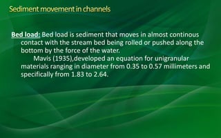 Bed load: Bed load is sediment that moves in almost continous
contact with the stream bed being rolled or pushed along the
bottom by the force of the water.
Mavis (1935),developed an equation for unigranular
materials ranging in diameter from 0.35 to 0.57 millimeters and
specifically from 1.83 to 2.64.
 