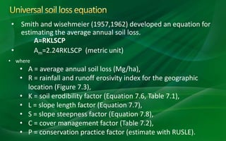 • Smith and wisehmeier (1957,1962) developed an equation for
estimating the average annual soil loss.
A=RKLSCP
• Am=2.24RKLSCP (metric unit)
• where
• A = average annual soil loss (Mg/ha),
• R = rainfall and runoff erosivity index for the geographic
location (Figure 7.3),
• K = soil erodibility factor (Equation 7.6, Table 7.1),
• L = slope length factor (Equation 7.7),
• S = slope steepness factor (Equation 7.8),
• C = cover management factor (Table 7.2),
• P = conservation practice factor (estimate with RUSLE).
 