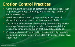 Contouring is the practice of performing field operations, such
as plowing, planting, cultivating, and harvesting, parallel to
elevation contours.
It reduces surface runoff by impounding water in small
depressions, and decreases the development of rills.
The relative effectiveness of contouring for controlling erosion
can range from preventing all erosion to increasing hillside
erosion by concentrating runoff that may initiate gullying.
Contouring is more likely to fail in climates with high intensity
spring and summer storms, or on sites with steeper slopes (over
about 4%)
MM HASAN,LECTURER,AIE,HSTU
 