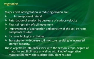 Major effect of vegetation in reducing erosion are:
 Interception of rainfall
 Retardation of erosion by decrease of surface velocity
 Physical restraint of soil movement
 Improvement of aggregation and porosity of the soil by roots
and plants residue
 Increase biological activities
 Transpiration – decrease soil moisture resulting in increased
storage capacity.
These vegetative influences vary with the season, crops, degree of
maturity, soil & climate as well as with kind of vegetative
materials namely: roots, plant tops, plant residue
 