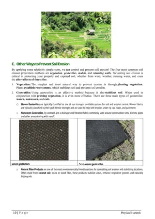 10 | P a g e Physical Hazards
C. OtherWaystoPreventSoilErosion
By applying some relatively simple steps, we can control and prevent soil erosion! The four most common soil
erosion prevention methods are vegetation, geotextiles, mulch, and retaining walls. Preventing soil erosion is
critical in protecting your property and exposed soil, whether from wind, weather, running water, and even
the after-affects of forest fire.
1. Vegetation: The simplest and most natural way to prevent erosion is through planting vegetation.
Plants establish root systems, which stabilizes soil and prevents soil erosion.
2. Geotextiles: Using geotextiles is an effective method because it also stabilizes soil. When used in
conjunction with growing vegetation, it is even more effective. There are three main types of geotextiles:
woven, nonwoven, and coir.
o Woven Geotextiles are typically classified as one of our strongest available options for soil and erosion control. Woven fabrics
are typically classified by their grab tensile strength and are used to help with erosion under rip rap, roads, and pavement.
o Nonwoven Geotextiles, by contrast, are a drainage and filtration fabric commonly used around construction sites, ditches, pipes
and other areas dealing with runoff.
woven geotextiles Non-woven geotextiles
o Natural Fiber Products are one of the most environmentally friendly options for controlling soil erosion and stabilizing locations.
Often made from coconut coir, straw or wood fiber, these products stabilize areas, enhance vegetative growth, and naturally
biodegrade.
 