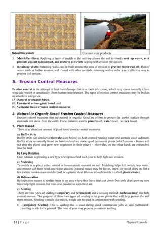 11 | P a g e Physical Hazards
Natural fiber products Coconut coir products
3. Mulch/Fertilizer: Applying a layer of mulch to the soil top allows the soil to slowly soak up water, as it
protects against rain impact, and restores pH levels helping with erosion prevention.
4. Retaining Walls: Retaining walls can be built around the area of erosion to prevent water run off. Runoff
water leads to further erosion, and if used with other methods, retaining walls can be a very effective way to
prevent soil erosion.
5. Erosion Control Measures
Erosion control is the attempt to limit land damage that is a result of erosion, which may occur naturally (from
wind and water) or unnaturally (from human interference). The types of erosion control measures may be broken
up into three categories:
(A) Natural or organic based,
(B) Unnatural or inorganic based, and
(C) Vehicular based erosion control measures.
A. Natural or Organic Based Erosion Control Measures
Erosion control measures that are natural or organic based are efforts to protect the earth's surface through
materials that come from the earth. These materials can be plant based, water based, or rock based.
1. Plant Based
There is an abundant amount of plant based erosion control measures.
a) Buffer Strip
Buffer strips are similar to bioswales (see below) as both control running water and contain loose sediment.
Buffer strips are usually found on farmland and are made up of permanent plants (which means a farmer will
not strip the plants and grow new vegetation in their place) -- bioswales, on the other hand, are entrenched
into the land.
b) Crop Rotation
Crop rotation is growing a new type of crop in a field each year to help fight soil erosion.
c) Mulching
To mulch is to place either natural or human-made material on soil. Mulching helps kill weeds, trap water,
and protect soil from wind and water erosion. Natural mulch may be leaves, straw, or wood chips (to list a
few) while human-made mulch could be a plastic sheet (the use of such mulch is called plasticulture)
d) Reforestation
Reforestation means to replant trees in an area where they have been cut down. Not only does growing new
trees help fight erosion, but trees also provide us with fresh air.
e) Seeding
There are two types of seeding (temporary and permanent) and a seeding method (hydroseeding) that help
control erosion. The purpose of these two types of seeding is to grow plants that will help protect the soil
from erosion. Seeding is much like mulch, which can be used in conjunction with seeding.
• Temporary Seeding. This is seeding that is used during quick construction jobs or until permanent
seeding is able to be planted. The time of year may prevent permanent seeding.
 