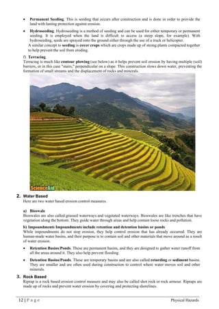 12 | P a g e Physical Hazards
• Permanent Seeding. This is seeding that occurs after construction and is done in order to provide the
land with lasting protection against erosion.
• Hydroseeding. Hydroseeding is a method of seeding and can be used for either temporary or permanent
seeding. It is employed when the land is difficult to access (a steep slope, for example). With
hydroseeding, seeds are sprayed onto the ground either through the use of a truck or helicopter.
A similar concept to seeding is cover crops which are crops made up of strong plants compacted together
to help prevent the soil from eroding.
f) Terracing.
Terracing is much like contour plowing (see below) as it helps prevent soil erosion by having multiple (soil)
barriers, or in this case "stairs," perpendicular on a slope. This construction slows down water, preventing the
formation of small streams and the displacement of rocks and minerals.
2. Water Based
Here are two water based erosion control measures.
a) Bioswale
Bioswales are also called grassed waterways and vegetated waterways. Bioswales are like trenches that have
vegetation along the bottom. They guide water through areas and help contain loose rocks and pollution.
b) Impoundments Impoundments include retention and detention basins or ponds
While impoundments do not stop erosion, they help control erosion that has already occurred. They are
human-made water basins, and their purpose is to contain soil and other materials that move around as a result
of water erosion.
• Retention Basins/Ponds. These are permanent basins, and they are designed to gather water runoff from
all the areas around it. They also help prevent flooding.
• Detention Basins/Ponds. These are temporary basins and are also called retarding or sediment basins.
They are smaller and are often used during construction to control where water moves soil and other
minerals.
3. Rock Based
Riprap is a rock based erosion control measure and may also be called shot rock or rock armour. Ripraps are
made up of rocks and prevent water erosion by covering and protecting shorelines.
 