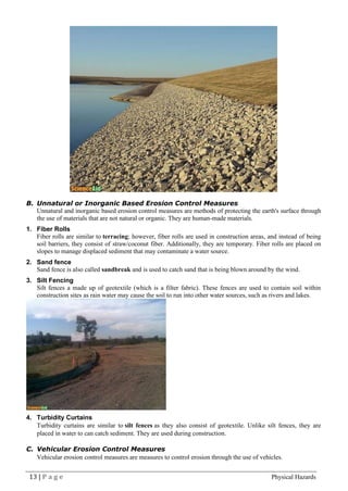 13 | P a g e Physical Hazards
B. Unnatural or Inorganic Based Erosion Control Measures
Unnatural and inorganic based erosion control measures are methods of protecting the earth's surface through
the use of materials that are not natural or organic. They are human-made materials.
1. Fiber Rolls
Fiber rolls are similar to terracing; however, fiber rolls are used in construction areas, and instead of being
soil barriers, they consist of straw/coconut fiber. Additionally, they are temporary. Fiber rolls are placed on
slopes to manage displaced sediment that may contaminate a water source.
2. Sand fence
Sand fence is also called sandbreak and is used to catch sand that is being blown around by the wind.
3. Silt Fencing
Silt fences a made up of geotextile (which is a filter fabric). These fences are used to contain soil within
construction sites as rain water may cause the soil to run into other water sources, such as rivers and lakes.
4. Turbidity Curtains
Turbidity curtains are similar to silt fences as they also consist of geotextile. Unlike silt fences, they are
placed in water to can catch sediment. They are used during construction.
C. Vehicular Erosion Control Measures
Vehicular erosion control measures are measures to control erosion through the use of vehicles.
 