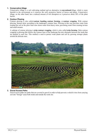 14 | P a g e Physical Hazards
1. Conservative tillage
Conservative tillage is a soil cultivating method and an alternative to conventional tillage, which is more
harmful to the environment as it removes the soil's protective barrier of leaves and plants. Conservative
tillage, on the other hand, has a reduced amount of soil disruption as it preserves about 30% of the plant
barrier.
2. Contour Plowing
Contour plowing is also called contour bunding, contour farming, or contour cropping. With contour
plowing, farmers plow according to the landscape's contour lines. Plowing in this way prevents water from
eroding the soil as the plow lines slow down water from heavy rains, preventing water from creating ravines
and small streams.
A subtype of contour plowing is strip contour cropping, which is also called strip farming. Strip contour
cropping is plowing that follows the contour lines of the landscape but also alternates between the seeds that
are planted in each line. This method is used to protect weak plants and soil by growing stronger plants
around the delicate ones.
3. Gravel Access Paths
Gravel access paths are paths that are covered in gravel in order to help prevent a vehicle's tires from carrying
soil into "foreign" areas both inside and outside the work site.
 