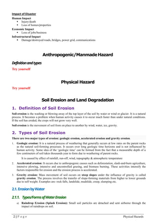 2 | P a g e Physical Hazards
Impact of Disaster
Human Impact
▪ Injury/death
▪ Loss of homes/properties
Economic Impact
▪ Loss of jobs/business
Infrastructural Impact
▪ Damage/destroyed roads, bridges, power grid, communications
Anthropogenic/ManmadeHazard
Definitionandtypes
Try yourself
Physical Hazard
Try yourself
Soil Erosion and Land Degradation
1. Definition of Soil Erosion
Soil erosion is the washing or blowing away of the top layer of the soil by water or wind or glacier. It is a natural
process. It becomes a problem when human activity causes it to occur much faster than under natural conditions.
If the soil has eroded, the crops will not grow very well.
Soil erosion is the movement of soil from on place to another by wind, water, ice, gravity.
2. Types of Soil Erosion
There are two major types of erosion: geologic erosion, accelerated erosion and gravity erosion.
1. Geologic erosion: It is a natural process of weathering that generally occurs at low rates on the parent rocks
as the natural soil-forming processes. It occurs over long geologic time horizons and is not influenced by
human activity. Some idea of the ‘geologic time’ can be formed from the fact that a measurable depth of a
few centimeters of soil takes thousands year to form due to weathering of parent rocks.
It is caused by effect of rainfall, run-off, wind, topography & atmospheric temperature
2. Accelerated erosion: It occurs due to anthropogenic causes such as deforestation, slash-and-burn agriculture,
intensive plowing, intensive and uncontrolled grazing, and biomass burning. These activities intensify the
factors responsible for erosion and the erosion process is accelerated.
3. Gravity erosion: Mass movement of soil occurs on steep slopes under the influence of gravity is called
gravity erosion. The process involves the transfer of slope-forming materials from higher to lower grounds
due to self weight. Examples are- rock falls, landslide, mudslide, creep, slumping etc.
2.1. ErosionbyWater
2.1.1. Types/FormsofWaterErosion
a) Raindrop Erosion (Splash Erosion): Small soil particles are detached and sent airborne through the
impact of raindrops on soil.
 