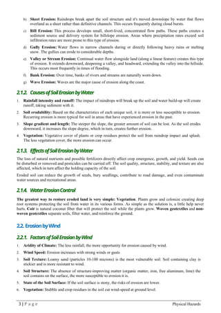 3 | P a g e Physical Hazards
b) Sheet Erosion: Raindrops break apart the soil structure and it's moved downslope by water that flows
overland as a sheet rather than definitive channels. This occurs frequently during cloud bursts.
c) Rill Erosion: This process develops small, short-lived, concentrated flow paths. These paths creates a
sediment source and delivery system for hillslope erosion. Areas where precipitation rates exceed soil
infiltration rates are more prone to this type of erosion.
d) Gully Erosion: Water flows in narrow channels during or directly following heavy rains or melting
snow. The gullies can erode to considerable depths.
e) Valley or Stream Erosion: Continual water flow alongside land (along a linear feature) creates this type
of erosion. It extends downward, deepening a valley, and headward, extending the valley into the hillside.
This occurs most frequently in times of flooding.
f) Bank Erosion: Over time, banks of rivers and streams are naturally worn down.
g) Wave Erosion: Waves are the major cause of erosion along the coast.
2.1.2. CausesofSoilErosionbyWater
1. Rainfall intensity and runoff: The impact of raindrops will break up the soil and water build-up will create
runoff, taking sediment with it.
2. Soil erodability: Based on the characteristics of each unique soil, it is more or less susceptible to erosion.
Recurring erosion is more typical for soil in areas that have experienced erosion in the past.
3. Slope gradient and length: The steeper the slope, the greater amount of soil can be lost. As the soil erodes
downward, it increases the slope degree, which in turn, creates further erosion.
4. Vegetation: Vegetative cover of plants or crop residues protect the soil from raindrop impact and splash.
The less vegetation cover, the more erosion can occur.
2.1.3. EffectsofSoilErosionbyWater
The loss of natural nutrients and possible fertilizers directly affect crop emergence, growth, and yield. Seeds can
be disturbed or removed and pesticides can be carried off. The soil quality, structure, stability, and texture are also
affected, which in turn affect the holding capacity of the soil.
Eroded soil can reduce the growth of seeds, bury seedlings, contribute to road damage, and even contaminate
water sources and recreational areas.
2.1.4. WaterErosionControl
The greatest way to restore eroded land is very simple: Vegetation. Plants grow and colonize creating deep
root systems protecting the soil from water in its various forms. As simple as the solution is, a little help never
hurts. Coir is natural coconut fiber that will protect the soil while the plants grow. Woven geotextiles and non-
woven geotextiles separate soils, filter water, and reinforce the ground.
2.2. ErosionbyWind
2.2.1. FactorsofSoilErosionbyWind
1. Aridity of Climate: The less rainfall, the more opportunity for erosion caused by wind.
2. Wind Speed: Erosion increases with strong winds or gusts
3. Soil Texture: Loamy sand (particles 10-100 microns) is the most vulnerable soil. Soil containing clay is
stickier and is more resistant to wind.
4. Soil Structure: The absence of structure-improving matter (organic matter, iron, free aluminum, lime) the
soil contains on the surface, the more susceptible to erosion it is.
5. State of the Soil Surface: If the soil surface is stony, the risks of erosion are lower.
6. Vegetation: Stubble and crop residues in the soil cut wind-speed at ground level.
 