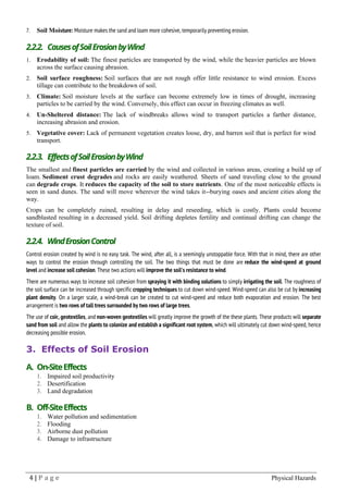 4 | P a g e Physical Hazards
7. Soil Moisture: Moisture makes the sand and loam more cohesive, temporarily preventing erosion.
2.2.2. CausesofSoilErosionbyWind
1. Erodability of soil: The finest particles are transported by the wind, while the heavier particles are blown
across the surface causing abrasion.
2. Soil surface roughness: Soil surfaces that are not rough offer little resistance to wind erosion. Excess
tillage can contribute to the breakdown of soil.
3. Climate: Soil moisture levels at the surface can become extremely low in times of drought, increasing
particles to be carried by the wind. Conversely, this effect can occur in freezing climates as well.
4. Un-Sheltered distance: The lack of windbreaks allows wind to transport particles a farther distance,
increasing abrasion and erosion.
5. Vegetative cover: Lack of permanent vegetation creates loose, dry, and barren soil that is perfect for wind
transport.
2.2.3. EffectsofSoilErosionbyWind
The smallest and finest particles are carried by the wind and collected in various areas, creating a build up of
loam. Sediment crust degrades and rocks are easily weathered. Sheets of sand traveling close to the ground
can degrade crops. It reduces the capacity of the soil to store nutrients. One of the most noticeable effects is
seen in sand dunes. The sand will move wherever the wind takes it--burying oases and ancient cities along the
way.
Crops can be completely ruined, resulting in delay and reseeding, which is costly. Plants could become
sandblasted resulting in a decreased yield. Soil drifting depletes fertility and continual drifting can change the
texture of soil.
2.2.4. WindErosionControl
Control erosion created by wind is no easy task. The wind, after all, is a seemingly unstoppable force. With that in mind, there are other
ways to control the erosion through controlling the soil. The two things that must be done are reduce the wind-speed at ground
level and increase soil cohesion. These two actions will improve the soil's resistance to wind.
There are numerous ways to increase soil cohesion from spraying it with binding solutions to simply irrigating the soil. The roughness of
the soil surface can be increased through specific cropping techniques to cut down wind-speed. Wind-speed can also be cut by increasing
plant density. On a larger scale, a wind-break can be created to cut wind-speed and reduce both evaporation and erosion. The best
arrangement is two rows of tall trees surrounded by two rows of large trees.
The use of coir, geotextiles, and non-woven geotextiles will greatly improve the growth of the these plants. These products will separate
sand from soil and allow the plants to colonize and establish a significant root system, which will ultimately cut down wind-speed, hence
decreasing possible erosion.
3. Effects of Soil Erosion
A. On-SiteEffects
1. Impaired soil productivity
2. Desertification
3. Land degradation
B. Off-SiteEffects
1. Water pollution and sedimentation
2. Flooding
3. Airborne dust pollution
4. Damage to infrastructure
 