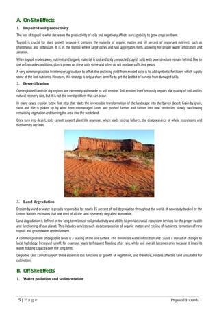 5 | P a g e Physical Hazards
A. On-SiteEffects
1. Impaired soil productivity
The loss of topsoil is what decreases the productivity of soils and negatively affects our capability to grow crops on them.
Topsoil is crucial for plant growth because it contains the majority of organic matter and 50 percent of important nutrients such as
phosphorus and potassium. It is in the topsoil where large pores and soil aggregates form, allowing for proper water infiltration and
aeration.
When topsoil erodes away, nutrient and organic material is lost and only compacted clayish soils with poor structure remain behind. Due to
the unfavorable conditions, plants grown on these soils strive and often do not produce sufficient yields.
A very common practice in intensive agriculture to offset the declining yield from eroded soils is to add synthetic fertilizers which supply
some of the lost nutrients. However, this strategy is only a short-term fix to get the last bit of harvest from damaged soils.
2. Desertification
Overexploited lands in dry regions are extremely vulnerable to soil erosion. Soil erosion itself seriously impairs the quality of soil and its
natural recovery rate, but it is not the worst problem that can occur.
In many cases, erosion is the first step that starts the irreversible transformation of the landscape into the barren desert. Grain by grain,
sand and dirt is picked up by wind from mismanaged lands and pushed farther and farther into new territories, slowly swallowing
remaining vegetation and turning the area into the wasteland.
Once turn into desert, soils cannot support plant life anymore, which leads to crop failures, the disappearance of whole ecosystems and
biodiversity declines.
3. Land degradation
Erosion by wind or water is greatly responsible for nearly 85 percent of soil degradation throughout the world . A new study backed by the
United Nations estimates that one third of all the land is severely degraded worldwide.
Land degradation is defined as the long-term loss of soil productivity and ability to provide crucial ecosystem services for the proper health
and functioning of our planet. This includes services such as decomposition of organic matter and cycling of nutrients, formation of new
topsoil and groundwater replenishment.
A common problem of degraded lands is a sealing of the soil surface. This minimizes water infiltration and causes a myriad of changes to
local hydrology. Increased runoff, for example, leads to frequent flooding after rain, while soil overall becomes drier because it loses its
water holding capacity over the long term.
Degraded land cannot support these essential soil functions or growth of vegetation, and therefore, renders affected land unsuitable for
cultivation.
B. Off-SiteEffects
1. Water pollution and sedimentation
 