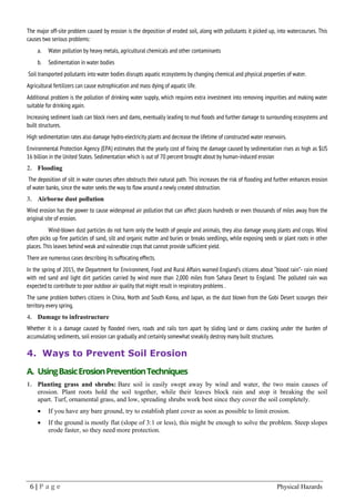 6 | P a g e Physical Hazards
The major off-site problem caused by erosion is the deposition of eroded soil, along with pollutants it picked up, into watercourses. This
causes two serious problems:
a. Water pollution by heavy metals, agricultural chemicals and other contaminants
b. Sedimentation in water bodies
Soil transported pollutants into water bodies disrupts aquatic ecosystems by changing chemical and physical properties of water.
Agricultural fertilizers can cause eutrophication and mass dying of aquatic life.
Additional problem is the pollution of drinking water supply, which requires extra investment into removing impurities and making water
suitable for drinking again.
Increasing sediment loads can block rivers and dams, eventually leading to mud floods and further damage to surrounding ecosystems and
built structures.
High sedimentation rates also damage hydro-electricity plants and decrease the lifetime of constructed water reservoirs.
Environmental Protection Agency (EPA) estimates that the yearly cost of fixing the damage caused by sedimentation rises as high as $US
16 billion in the United States. Sedimentation which is out of 70 percent brought about by human-induced erosion
2. Flooding
The deposition of silt in water courses often obstructs their natural path. This increases the risk of flooding and further enhances erosion
of water banks, since the water seeks the way to flow around a newly created obstruction.
3. Airborne dust pollution
Wind erosion has the power to cause widespread air pollution that can affect places hundreds or even thousands of miles away from the
original site of erosion.
Wind-blown dust particles do not harm only the health of people and animals, they also damage young plants and crops. Wind
often picks up fine particles of sand, silt and organic matter and buries or breaks seedlings, while exposing seeds or plant roots in other
places. This leaves behind weak and vulnerable crops that cannot provide sufficient yield.
There are numerous cases describing its suffocating effects.
In the spring of 2015, the Department for Environment, Food and Rural Affairs warned England’s citizens about “blood rain”- rain mixed
with red sand and light dirt particles carried by wind more than 2,000 miles from Sahara Desert to England. The polluted rain was
expected to contribute to poor outdoor air quality that might result in respiratory problems .
The same problem bothers citizens in China, North and South Korea, and Japan, as the dust blown from the Gobi Desert scourges their
territory every spring.
4. Damage to infrastructure
Whether it is a damage caused by flooded rivers, roads and rails torn apart by sliding land or dams cracking under the burden of
accumulating sediments, soil erosion can gradually and certainly somewhat sneakily destroy many built structures.
4. Ways to Prevent Soil Erosion
A. UsingBasicErosionPreventionTechniques
1. Planting grass and shrubs: Bare soil is easily swept away by wind and water, the two main causes of
erosion. Plant roots hold the soil together, while their leaves block rain and stop it breaking the soil
apart. Turf, ornamental grass, and low, spreading shrubs work best since they cover the soil completely.
• If you have any bare ground, try to establish plant cover as soon as possible to limit erosion.
• If the ground is mostly flat (slope of 3:1 or less), this might be enough to solve the problem. Steep slopes
erode faster, so they need more protection.
 
