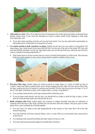 7 | P a g e Physical Hazards
2. Add mulch or rocks: This will weigh down the soil and protect the seeds and young plants underneath from
getting washed away. It also slows the absorption of water to reduce runoff. Grass clippings or bark chips
work especially well.
• If you don’t plant anything, keep the soil covered with mulch. You can also add mulch around plants to
add another layer of protection or to keep the soil warm.
3. Use mulch matting to hold vegetation on slopes: Simply lay the mat over your seeds or young plants. On
steep slopes, dig a small trench at the top of the hill first. Lay the top of the mat in the trench, fill it up with
soil, then fold the mat back over the top. This helps water run over the top of the mat, where the mat will slow
it down, instead of traveling underneath it.[4]
• Fiber mulch mats or erosion control mats are a layer of mulch held together in a fiber mesh. This structure
holds the mulch together in areas where normal mulch would be washed or blown away.
4. Put down fiber logs: Another option for erosion control on steep slopes is a series of rolled up logs or
"wattles" made from fibrous material (like straw). Water running down the slope will slow down when it hits
the logs, soaking into the soil instead of carrying mud downhill. Put the logs down across the slope, 10 to 25
feet (3–8m) apart. Hold them in place with wooden stakes or sturdy, living plants.[6]
• You can plant seeds directly in the logs to protect them while they grow.
• If you do plant seeds directly into the logs, you should still use stakes to hold the logs in place, at least
until the seeds develop sturdy roots that go into the soil.
5. Build retaining walls: Badly eroded slopes will continue to collapse downhill until they are stabilized. A
retaining wall at the base of the slope will block the soil and slow down the collapse. This gives grass or other
plants time to grow and help the soil hold together.
• Give the wall a 2% slope on the side (perpendicular to the incline) so that water flows off to the side
instead of pooling.
• You may build the wall from concrete blocks, rock, or wood. Only use wood treated with a preservative
to prevent rot.
• Use retaining walls around flowerbeds and other raised soil areas as well.
• You may need local government approval to build these structures.
 