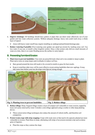 8 | P a g e Physical Hazards
6. Improve drainage: All buildings should have gutters or pipes that can drain water effectively out of your
garden and into water collection systems. Without adequate drainage, heavy rain could wash away a whole
layer of topsoil.
• Areas with heavy water runoff may require installing an underground perforated drainage pipe.
7. Reduce watering if possible: Over-watering your garden can speed up erosion by washing away soil. Use
less water if you can, or install a drip irrigation system. Since a drip system only delivers small amounts of
water at a time, there is no water flooding across the surface to carry topsoil.
B. PreventingFarmlandErosion
1. Plant trees to prevent landslides: Tree roots are powerful tools when soil is too eroded or steep to plant.
Plant native trees on steep slopes and riverbanks to reduce soil loss.
• Bare ground around the tress still needs to be covered in mulch or grass for best results.
• Keep in mind that older trees will be more effective at preventing landslides than new saplings. It may
take some time before your tree develops roots that are strong enough.
Fig. 1: Planting trees to prevent landslides Fig. 2: Reduce tillage
2. Reduce tillage: Deep, frequent tillage creates a layer of compact soil vulnerable to water erosion, topped by
loose soil easily removed by wind. Consider a zero-tillage approach using a coulter or other deep planting
device.
• These conservation tillage techniques also reduce the amount of vehicle traffic, and therefore soil
compaction.
3. Protect weak crops with strip cropping: Crops with weak roots or that need to be sparsely planted are more
vulnerable to erosion. Plant these in strips, alternating with strips of an erosion-resistant crop such as dense
grass or legumes.
• Plant the crops so they contour the slope.
 