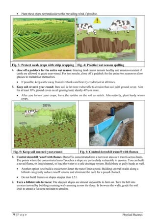 9 | P a g e Physical Hazards
• Plant these crops perpendicular to the prevailing wind if possible.
Fig. 3: Protect weak crops with strip cropping Fig. 4: Practice wet season spelling
4. close off a paddock for the entire wet season: Grazing land cannot remain healthy and erosion-resistant if
cattle are allowed to graze year-round. For best results, close off a paddock for the entire wet season to allow
grasses to reestablish themselves.
• If possible, keep cattle away from riverbanks and heavily eroded soil at all times.
5. Keep soil covered year-round: Bare soil is far more vulnerable to erosion than soil with ground cover. Aim
for at least 30% ground cover on all grazing land, ideally 40% or more.
• After you harvest your crops, leave the residue on the soil as mulch. Alternatively, plant hardy winter
crops.
Fig. 5: Keep soil covered year-round Fig. 6: Control downhill runoff with flumes
6. Control downhill runoff with flumes: Runoff is concentrated into a narrower area as it travels across lands.
The points where the concentrated runoff reaches a slope are particularly vulnerable to erosion. You can build
a paved flume, or lined channel, to lead the water to a safe drainage system. Build these at gully heads as well.
• Another option is to build a swale to re-direct the runoff into a pond. Building several swales along a
hillside can greatly reduce runoff volume and eliminate the need for a paved channel.
• Do not build flumes on slopes steeper than 1.5:1
7. Turn a hillside into terraces: The steepest slopes are almost impossible to farm on. Turn the hill into
terraces instead by building retaining walls running across the slope. In between the walls, grade the soil
level to create a flat area resistant to erosion.
 