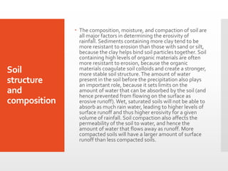Soil structure and composition 
The composition, moisture, and compaction of soil are all major factors in determining the erosivity of rainfall. Sediments containing more clay tend to be more resistant to erosion than those with sand or silt, because the clay helps bind soil particles together. Soil containing high levels of organic materials are often more resistant to erosion, because the organic materials coagulate soil colloids and create a stronger, more stable soil structure. The amount of water present in the soil before the precipitation also plays an important role, because it sets limits on the amount of water that can be absorbed by the soil (and hence prevented from flowing on the surface as erosive runoff). Wet, saturated soils will not be able to absorb as much rain water, leading to higher levels of surface runoff and thus higher erosivity for a given volume of rainfall. Soil compaction also affects the permeability of the soil to water, and hence the amount of water that flows away as runoff. More compacted soils will have a larger amount of surface runoff than less compacted soils.  