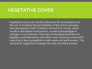 VEGETATIVE COVER 
Vegetation acts as an interface between the atmosphere and the soil. It increases the permeability of the soil to rainwater, thus decreasing runoff. It shelters the soil from winds, which results in decreased wind erosion, as well as advantageous changes in microclimate. The roots of the plants bind the soil together, and interweave with other roots, forming a more solid mass that is less susceptible to both water and wind erosion. The removal of vegetation increases the rate of surface erosion  