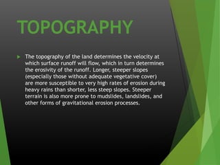 TOPOGRAPHY 
The topography of the land determines the velocity at which surface runoff will flow, which in turn determines the erosivity of the runoff. Longer, steeper slopes (especially those without adequate vegetative cover) are more susceptible to very high rates of erosion during heavy rains than shorter, less steep slopes. Steeper terrain is also more prone to mudslides, landslides, and other forms of gravitational erosion processes.  