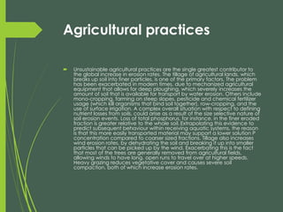 Agricultural practices 
Unsustainable agricultural practices are the single greatest contributor to the global increase in erosion rates. The tillage of agricultural lands, which breaks up soil into finer particles, is one of the primary factors. The problem has been exacerbated in modern times, due to mechanized agricultural equipment that allows for deep ploughing, which severely increases the amount of soil that is available for transport by water erosion. Others include mono-cropping, farming on steep slopes, pesticide and chemical fertilizer usage (which kill organisms that bind soil together), row-cropping, and the use of surface irrigation. A complex overall situation with respect to defining nutrient losses from soils, could arise as a result of the size selective nature of soil erosion events. Loss of total phosphorus, for instance, in the finer eroded fraction is greater relative to the whole soil.Extrapolating this evidence to predict subsequent behaviour within receiving aquatic systems, the reason is that this more easily transported material may support a lower solution P concentration compared to coarser sized fractions. Tillage also increases wind erosion rates, by dehydrating the soil and breaking it up into smaller particles that can be picked up by the wind. Exacerbating this is the fact that most of the trees are generally removed from agricultural fields, allowing winds to have long, open runs to travel over at higher speeds. Heavy grazing reduces vegetative cover and causes severe soil compaction, both of which increase erosion rates.  