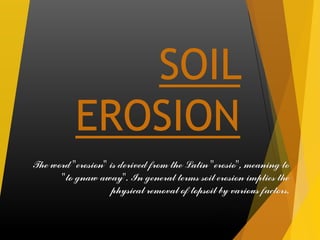 SOIL EROSIONThe word "erosion" is derived from the Latin "erosio", meaning to "to gnaw away". In general terms soil erosion implies the physical removal of topsoil by various factors.  
