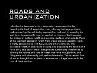 ROADS AND URBANIZATION 
Urbanization has major effects on erosion processes—first by denuding the land of vegetative cover, altering drainage patterns, and compacting the soil during construction; and next by covering the land in an impermeable layer of asphalt or concrete that increases the amount of surface runoff and increases surface wind speeds. Much of the sediment carried in runoff from urban areas (especially roads) is highly contaminated with fuel, oil, and other chemicals. This increased runoff, in addition to eroding and degrading the land that it flows over, also causes major disruption to surrounding watersheds by altering the volume and rate of water that flows through them, and filling them with chemically polluted sedimentation. The increased flow of water through local waterways also causes a large increase in the rate of bank erosion.  
