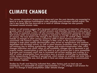 CLIMATE CHANGE 
The warmer atmospheric temperatures observed over the past decades are expected to lead to a more vigorous hydrological cycle, including more extreme rainfall events.[The rise in sea levels that has occurred as a result of climate change has also greatly increased coastal erosion rates. 
Studies on soil erosion suggest that increased rainfall amounts and intensities will lead to greater rates of erosion. Thus, if rainfall amounts and intensities increase in many parts of the world as expected, erosion will also increase, unless amelioration measures are taken. Soil erosion rates are expected to change in response to changes in climate for a variety of reasons. The most direct is the change in the erosive power of rainfall. Other reasons include: a) changes in plant canopy caused by shifts in plant biomass production associated with moisture regime; b) changes in litter cover on the ground caused by changes in both plant residue decomposition rates driven by temperature and moisture dependent soil microbial activity as well as plant biomass production rates; c) changes in soil moisture due to shifting precipitation regimes and evapo-transpiration rates, which changes infiltration and runoff ratios; d) soil erodibility changes due to decrease in soil organic matter concentrations in soils that lead to a soil structure that is more susceptible to erosion and increased runoff due to increased soil surface sealing and crusting; e) a shift of winter precipitation from non-erosive snow to erosive rainfall due to increasing winter temperatures; f) melting of permafrost, which induces an erodible soil state from a previously non-erodible one; and g) shifts in land use made necessary to accommodate new climatic regimes. 
Studies by Pruski and Nearing indicated that, other factors such as land use not considered, it is reasonable to expect approximately a 1.7% change in soil erosion for each 1% change in total precipitation under climate change  