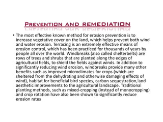 •The most effective known method for erosion prevention is to increase vegetative cover on the land, which helps prevent both wind and water erosion. Terracing is an extremely effective means of erosion control, which has been practiced for thousands of years by people all over the world. Windbreaks (also called shelterbelts) are rows of trees and shrubs that are planted along the edges of agricultural fields, to shield the fields against winds. In addition to significantly reducing wind erosion, windbreaks provide many other benefits such as improved microclimates for crops (which are sheltered from the dehydrating and otherwise damaging effects of wind), habitat for beneficial bird species, carbon sequestration,]and aesthetic improvements to the agricultural landscape. Traditional planting methods, such as mixed-cropping (instead of monocropping) and crop rotation have also been shown to significantly reduce erosion rates  