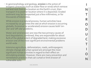 INTRODUCTION 
In geomorphology and geology, erosionis the action of exogenic processes (such as water flow or wind) which remove soil and rock from one location on the Earth‘s crust, then transport it to another location where it is deposited. Eroded sediment may be transported just a few millimetres, or for thousands of kilometres. 
While erosion is a natural process, human activities have increased by 10-40 times the rate at which erosion is occurring globally. Excessive (or accelerated) erosion causes both 'on- site' and 'off-site' problems. 
Water and wind erosion are now the two primary causes of land degradation; combined, they are responsible for about 84% of the global extent of degraded land, making excessive erosion one of the most significant environmental problems world-wide 
Intensive agriculture, deforestation, roads, anthropogenic climate change and urban sprawl are amongst the most significant human activities in regard to their effect on stimulating erosion. However, there are many prevention and remediation practices that can curtail or limit erosion of vulnerable soils. 
SOIL EROSION 
 