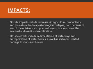 IMPACTS: 
On-site impacts include decreases in agricultural productivity and (on natural landscapes) ecological collapse, both because of loss of the nutrient-rich upper soil layers. In some cases, the eventual end result is desertification. 
Off-site effects include sedimentation of waterways and eutrophication of water bodies, as well as sediment-related damage to roads and houses.  