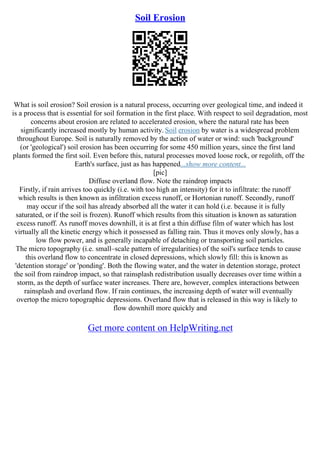 Soil Erosion
What is soil erosion? Soil erosion is a natural process, occurring over geological time, and indeed it
is a process that is essential for soil formation in the first place. With respect to soil degradation, most
concerns about erosion are related to accelerated erosion, where the natural rate has been
significantly increased mostly by human activity. Soil erosion by water is a widespread problem
throughout Europe. Soil is naturally removed by the action of water or wind: such 'background'
(or 'geological') soil erosion has been occurring for some 450 million years, since the first land
plants formed the first soil. Even before this, natural processes moved loose rock, or regolith, off the
Earth's surface, just as has happened...show more content...
[pic]
Diffuse overland flow. Note the raindrop impacts
Firstly, if rain arrives too quickly (i.e. with too high an intensity) for it to infiltrate: the runoff
which results is then known as infiltration excess runoff, or Hortonian runoff. Secondly, runoff
may occur if the soil has already absorbed all the water it can hold (i.e. because it is fully
saturated, or if the soil is frozen). Runoff which results from this situation is known as saturation
excess runoff. As runoff moves downhill, it is at first a thin diffuse film of water which has lost
virtually all the kinetic energy which it possessed as falling rain. Thus it moves only slowly, has a
low flow power, and is generally incapable of detaching or transporting soil particles.
The micro topography (i.e. small–scale pattern of irregularities) of the soil's surface tends to cause
this overland flow to concentrate in closed depressions, which slowly fill: this is known as
'detention storage' or 'ponding'. Both the flowing water, and the water in detention storage, protect
the soil from raindrop impact, so that rainsplash redistribution usually decreases over time within a
storm, as the depth of surface water increases. There are, however, complex interactions between
rainsplash and overland flow. If rain continues, the increasing depth of water will eventually
overtop the micro topographic depressions. Overland flow that is released in this way is likely to
flow downhill more quickly and
Get more content on HelpWriting.net
 