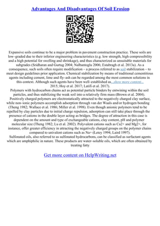 Advantages And Disadvantages Of Soil Erosion
Expansive soils continue to be a major problem in pavement construction practice. These soils are
low–graded due to their inferior engineering characteristics (e.g. low strength, high compressibility
and a high potential for swelling and shrinkage), and thus characterized as unsuitable materials for
subgrades (Sridharan and Gurtug 2004; Nalbantoglu 2006; Estabragh et al. 2013a). As a
consequence, such soils often require modification – a process referred to as soil stabilization – to
meet design guidelines prior application. Chemical stabilization by means of traditional cementitious
agents including cement, lime and fly–ash can be regarded among the most common solutions in
this context. Although such agents have been well–established as...show more content...
2015; Hoy et al. 2017; Latifi et al. 2017).
Polymers with hydrocarbon chains act as potential particle binders by entwining within the soil
particles, and thus stabilizing the weak soil into a relatively firm mass (Brown et al. 2004).
Positively charged polymers are electrostatically attracted to the negatively charged clay surface,
while non–ionic polymers accomplish adsorption through van der Waals and/or hydrogen bonding
(Theng 1982; Wallace et al. 1986; Miller et al. 1998). Even though anionic polymers tend to be
repelled by clay particles due to initial charge repulsion, adsorption can still take place through the
presence of cations in the double layer acting as bridges. The degree of attraction in this case is
dependent on the amount and type of exchangeable cations, clay content, pH and polymer
molecular size (Theng 1982; Lu et al. 2002). Polyvalent cations such as Ca2+ and Mg2+, for
instance, offer greater efficiency in attracting the negatively charged groups on the polymer chains
compared to univalent cations such as Na+ (Letey 1994; Laird 1997).
Sulfonated oils, also referred to as sulfonated hydrocarbons, can be classified as surfactant agents
which are amphiphilic in nature. These products are water–soluble oils, which are often obtained by
treating fatty
Get more content on HelpWriting.net
 