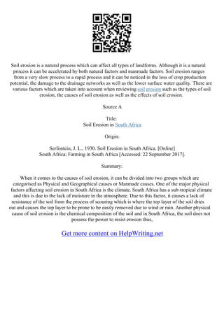 Soil erosion is a natural process which can affect all types of landforms. Although it is a natural
process it can be accelerated by both natural factors and manmade factors. Soil erosion ranges
from a very slow process to a rapid process and it can be noticed in the loss of crop production
potential, the damage to the drainage networks as well as the lower surface water quality. There are
various factors which are taken into account when reviewing soil erosion such as the types of soil
erosion, the causes of soil erosion as well as the effects of soil erosion.
Source A
Title:
Soil Erosion in South Africa
Origin:
Serfontein, J. L., 1930. Soil Erosion in South Africa. [Online]
South Africa: Farming in South Africa [Accessed: 22 September 2017].
Summary:
When it comes to the causes of soil erosion, it can be divided into two groups which are
categorised as Physical and Geographical causes or Manmade causes. One of the major physical
factors affecting soil erosion in South Africa is the climate. South Africa has a sub–tropical climate
and this is due to the lack of moisture in the atmosphere. Due to this factor, it causes a lack of
resistance of the soil from the process of scouring which is where the top layer of the soil dries
out and causes the top layer to be prone to be easily removed due to wind or rain. Another physical
cause of soil erosion is the chemical composition of the soil and in South Africa, the soil does not
possess the power to resist erosion thus,
Get more content on HelpWriting.net
 
