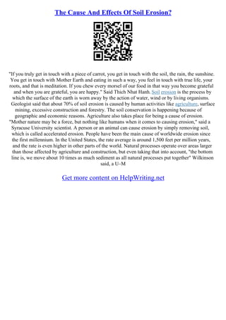 The Cause And Effects Of Soil Erosion?
"If you truly get in touch with a piece of carrot, you get in touch with the soil, the rain, the sunshine.
You get in touch with Mother Earth and eating in such a way, you feel in touch with true life, your
roots, and that is meditation. If you chew every morsel of our food in that way you become grateful
and when you are grateful, you are happy." Said Thich Nhat Hanh. Soil erosion is the process by
which the surface of the earth is worn away by the action of water, wind or by living organisms.
Geologist said that about 70% of soil erosion is caused by human activities like agriculture, surface
mining, excessive construction and forestry. The soil conservation is happening because of
geographic and economic reasons. Agriculture also takes place for being a cause of erosion.
"Mother nature may be a force, but nothing like humans when it comes to causing erosion," said a
Syracuse University scientist. A person or an animal can cause erosion by simply removing soil,
which is called accelerated erosion. People have been the main cause of worldwide erosion since
the first millennium. In the United States, the rate average is around 1,500 feet per million years,
and the rate is even higher in other parts of the world. Natural processes operate over areas larger
than those affected by agriculture and construction, but even taking that into account, "the bottom
line is, we move about 10 times as much sediment as all natural processes put together" Wilkinson
said, a U–M
Get more content on HelpWriting.net
 