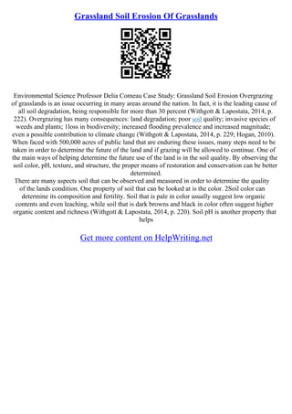 Grassland Soil Erosion Of Grasslands
Environmental Science Professor Delia Comeau Case Study: Grassland Soil Erosion Overgrazing
of grasslands is an issue occurring in many areas around the nation. In fact, it is the leading cause of
all soil degradation, being responsible for more than 30 percent (Withgott & Lapostata, 2014, p.
222). Overgrazing has many consequences: land degradation; poor soil quality; invasive species of
weeds and plants; 1loss in biodiversity; increased flooding prevalence and increased magnitude;
even a possible contribution to climate change (Withgott & Lapostata, 2014, p. 229; Hogan, 2010).
When faced with 500,000 acres of public land that are enduring these issues, many steps need to be
taken in order to determine the future of the land and if grazing will be allowed to continue. One of
the main ways of helping determine the future use of the land is in the soil quality. By observing the
soil color, pH, texture, and structure, the proper means of restoration and conservation can be better
determined.
There are many aspects soil that can be observed and measured in order to determine the quality
of the lands condition. One property of soil that can be looked at is the color. 2Soil color can
determine its composition and fertility. Soil that is pale in color usually suggest low organic
contents and even leaching, while soil that is dark browns and black in color often suggest higher
organic content and richness (Withgott & Lapostata, 2014, p. 220). Soil pH is another property that
helps
Get more content on HelpWriting.net
 