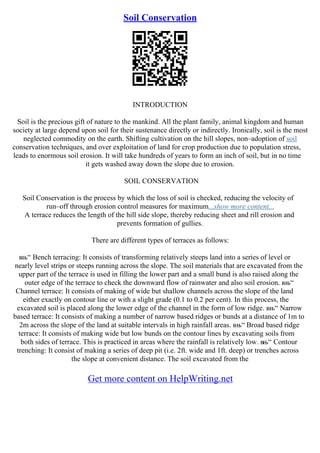 Soil Conservation
INTRODUCTION
Soil is the precious gift of nature to the mankind. All the plant family, animal kingdom and human
society at large depend upon soil for their sustenance directly or indirectly. Ironically, soil is the most
neglected commodity on the earth. Shifting cultivation on the hill slopes, non–adoption of soil
conservation techniques, and over exploitation of land for crop production due to population stress,
leads to enormous soil erosion. It will take hundreds of years to form an inch of soil, but in no time
it gets washed away down the slope due to erosion.
SOIL CONSERVATION
Soil Conservation is the process by which the loss of soil is checked, reducing the velocity of
run–off through erosion control measures for maximum...show more content...
A terrace reduces the length of the hill side slope, thereby reducing sheet and rill erosion and
prevents formation of gullies.
There are different types of terraces as follows:
вњ“ Bench terracing: It consists of transforming relatively steeps land into a series of level or
nearly level strips or steeps running across the slope. The soil materials that are excavated from the
upper part of the terrace is used in filling the lower part and a small bund is also raised along the
outer edge of the terrace to check the downward flow of rainwater and also soil erosion. вњ“
Channel terrace: It consists of making of wide but shallow channels across the slope of the land
either exactly on contour line or with a slight grade (0.1 to 0.2 per cent). In this process, the
excavated soil is placed along the lower edge of the channel in the form of low ridge. вњ“ Narrow
based terrace: It consists of making a number of narrow based ridges or bunds at a distance of 1m to
2m across the slope of the land at suitable intervals in high rainfall areas. вњ“ Broad based ridge
terrace: It consists of making wide but low bunds on the contour lines by excavating soils from
both sides of terrace. This is practiced in areas where the rainfall is relatively low. вњ“ Contour
trenching: It consist of making a series of deep pit (i.e. 2ft. wide and 1ft. deep) or trenches across
the slope at convenient distance. The soil excavated from the
Get more content on HelpWriting.net
 