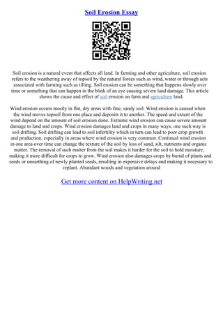 Soil Erosion Essay
Soil erosion is a natural event that affects all land. In farming and other agriculture, soil erosion
refers to the weathering away of topsoil by the natural forces such as wind, water or through acts
associated with farming such as tilling. Soil erosion can be something that happens slowly over
time or something that can happen in the blink of an eye causing severe land damage. This article
shows the cause and effect of soil erosion on farm and agriculture land.
Wind erosion occurs mostly in flat, dry areas with fine, sandy soil. Wind erosion is caused when
the wind moves topsoil from one place and deposits it to another. The speed and extent of the
wind depend on the amount of soil erosion done. Extreme wind erosion can cause severe amount
damage to land and crops. Wind erosion damages land and crops in many ways, one such way is
soil drifting. Soil drifting can lead to soil infertility which in turn can lead to poor crop growth
and production, especially in areas where wind erosion is very common. Continual wind erosion
in one area over time can change the texture of the soil by loss of sand, silt, nutrients and organic
matter. The removal of such matter from the soil makes it harder for the soil to hold moisture,
making it more difficult for crops to grow. Wind erosion also damages crops by burial of plants and
seeds or unearthing of newly planted seeds, resulting in expensive delays and making it necessary to
replant. Abundant woods and vegetation around
Get more content on HelpWriting.net
 