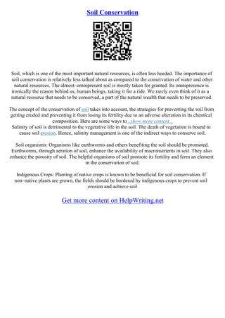 Soil Conservation
Soil, which is one of the most important natural resources, is often less heeded. The importance of
soil conservation is relatively less talked about as compared to the conservation of water and other
natural resources. The almost–omnipresent soil is mostly taken for granted. Its omnipresence is
ironically the reason behind us, human beings, taking it for a ride. We rarely even think of it as a
natural resource that needs to be conserved, a part of the natural wealth that needs to be preserved.
The concept of the conservation of soil takes into account, the strategies for preventing the soil from
getting eroded and preventing it from losing its fertility due to an adverse alteration in its chemical
composition. Here are some ways to...show more content...
Salinity of soil is detrimental to the vegetative life in the soil. The death of vegetation is bound to
cause soil erosion. Hence, salinity management is one of the indirect ways to conserve soil.
Soil organisms: Organisms like earthworms and others benefiting the soil should be promoted.
Earthworms, through aeration of soil, enhance the availability of macronutrients in soil. They also
enhance the porosity of soil. The helpful organisms of soil promote its fertility and form an element
in the conservation of soil.
Indigenous Crops: Planting of native crops is known to be beneficial for soil conservation. If
non–native plants are grown, the fields should be bordered by indigenous crops to prevent soil
erosion and achieve soil
Get more content on HelpWriting.net
 