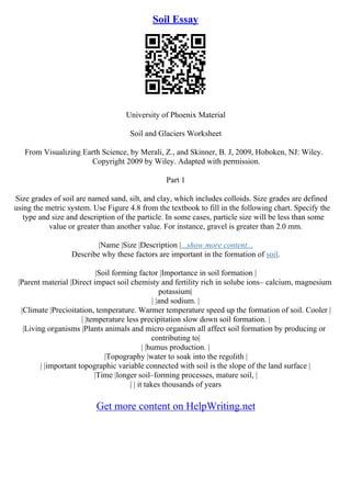 Soil Essay
University of Phoenix Material
Soil and Glaciers Worksheet
From Visualizing Earth Science, by Merali, Z., and Skinner, B. J, 2009, Hoboken, NJ: Wiley.
Copyright 2009 by Wiley. Adapted with permission.
Part 1
Size grades of soil are named sand, silt, and clay, which includes colloids. Size grades are defined
using the metric system. Use Figure 4.8 from the textbook to fill in the following chart. Specify the
type and size and description of the particle. In some cases, particle size will be less than some
value or greater than another value. For instance, gravel is greater than 2.0 mm.
|Name |Size |Description |...show more content...
Describe why these factors are important in the formation of soil.
|Soil forming factor |Importance in soil formation |
|Parent material |Direct impact soil chemisty and fertility rich in solube ions– calcium, magnesium
potassium|
| |and sodium. |
|Climate |Precioitation, temperature. Warmer temperature speed up the formation of soil. Cooler |
| |temperature less precipitation slow down soil formation. |
|Living organisms |Plants animals and micro organism all affect soil formation by producing or
contributing to|
| |humus production. |
|Topography |water to soak into the regolith |
| |important topographic variable connected with soil is the slope of the land surface |
|Time |longer soil–forming processes, mature soil, |
| | it takes thousands of years
Get more content on HelpWriting.net
 