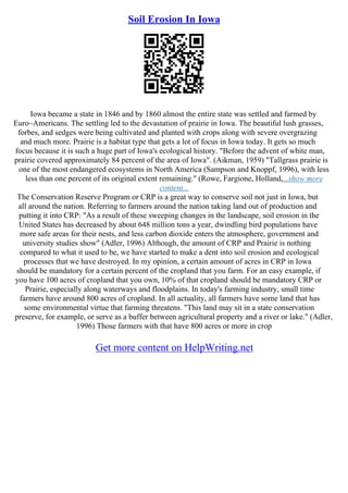 Soil Erosion In Iowa
Iowa became a state in 1846 and by 1860 almost the entire state was settled and farmed by
Euro–Americans. The settling led to the devastation of prairie in Iowa. The beautiful lush grasses,
forbes, and sedges were being cultivated and planted with crops along with severe overgrazing
and much more. Prairie is a habitat type that gets a lot of focus in Iowa today. It gets so much
focus because it is such a huge part of Iowa's ecological history. "Before the advent of white man,
prairie covered approximately 84 percent of the area of Iowa". (Aikman, 1959) "Tallgrass prairie is
one of the most endangered ecosystems in North America (Sampson and Knoppf, 1996), with less
less than one percent of its original extent remaining." (Rowe, Fargione, Holland,...show more
content...
The Conservation Reserve Program or CRP is a great way to conserve soil not just in Iowa, but
all around the nation. Referring to farmers around the nation taking land out of production and
putting it into CRP: "As a result of these sweeping changes in the landscape, soil erosion in the
United States has decreased by about 648 million tons a year, dwindling bird populations have
more safe areas for their nests, and less carbon dioxide enters the atmosphere, government and
university studies show" (Adler, 1996) Although, the amount of CRP and Prairie is nothing
compared to what it used to be, we have started to make a dent into soil erosion and ecological
processes that we have destroyed. In my opinion, a certain amount of acres in CRP in Iowa
should be mandatory for a certain percent of the cropland that you farm. For an easy example, if
you have 100 acres of cropland that you own, 10% of that cropland should be mandatory CRP or
Prairie, especially along waterways and floodplains. In today's farming industry, small time
farmers have around 800 acres of cropland. In all actuality, all farmers have some land that has
some environmental virtue that farming threatens. "This land may sit in a state conservation
preserve, for example, or serve as a buffer between agricultural property and a river or lake." (Adler,
1996) Those farmers with that have 800 acres or more in crop
Get more content on HelpWriting.net
 