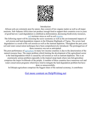 Introduction
African soils are extremely poor by nature, they consist of low organic matter as well as all major
nutrients. Sub–Saharan Africa does not produce enough food to support their countries even in years
of good harvest. Land degradation is exhibited as deforestation, decreasing biodiversity resources,
soil moisture stress as well as soil erosion.
The following report will be assessing the socio–economic as well as the environmental impacts of
soil erosion and land degradation impacts in the Ethopian Highlands of Tigray. The severe land
degradation is a result of the soil erosion as well as the nutrient depletion. Throughout the past years
soil and water conservation techniques have been comprehensively introduced. The prolonged use of
these resources was not as anticipated.
The poor performance of agriculture in many low income countries is due to the deterioration of the
natural resource base. The major problem which limiting the development of the agricultural sector
is the land degradation which is caused by soil erosion as well as nutrient depletion. This is an
enormously serious problem especially in the tropical steep lands where rain fed agriculture
comprises the major livelihoods of the people. A number of these countries have numerous soil and
water conservation programs which have tried to mitigate the land degradation problem but have
done so unsuccessfully.
In Ethiopia agriculture comprises the biggest share of the national economy; it contributes
Get more content on HelpWriting.net
 