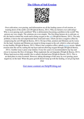 The Effects of Soil Erosion
Over cultivation, over grazing, and deforestation are all the leading causes of soil erosion, or
wearing down of the earth's soil (Wright & Boorse, 2011). Why are farmers over cultivating?
Why is over grazing such a problem? Why is deforestation becoming a problem in the world? The
answers are very simple. The solutions are even simpler. The first thing farmers do is cultivate, or
till, the land to control the weeds and to bring oxygen to the soil (Wright & Boorse, 2011). The only
problem, it leaves the soil unprotected from wind and water, which can have a negative effect by
compressing the soil (Wright & Boorse, 2011). On top of that, aeration and filtration can be worse
for the land. Aeration and filtration are meant to bring oxygen to the soil, which is what soil needs
to stay healthy (Wright & Boorse, 2011). When it has a negative effect, splasherosion occurs. Splash
erosion ruins the soil by sealing the top layer and not allowing oxygen through (Wright & Boorse,
2011). Another issue is poor crop rotation. Every few years it is recommended to lay hay and
clover to increase the flow of nitrogen. When neglected, the soil degrades (Wright & Boorse, 2011).
Where land receives little rainfall, this is called a dryland area (Wright & Boorse, 2011). This is
an ideal place to raise livestock. However, taking advantage of this area, by over grazing, poses
negativity on the land. When the grass growth doesn't keep up with the feeding, or not giving back
what
Get more content on HelpWriting.net
 