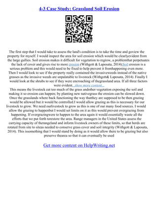 4-3 Case Study: Grassland Soil Erosion
The first step that I would take to assess the land's condition is to take the time and goview the
property for myself. I would inspect the area for soil erosion which would be clearlyevident from
the large gullies. Soil erosion makes it difficult for vegetation to regrow, a problemthat perpetuates
the lack of cover and gives rise to more erosion (Withgott & Laposata, 2014).Soil erosion is a
serious problem and this would need to be fixed to help prevent it fromhappening even more.
Then I would look to see if the property really contained the invasiveweeds instead of the native
grasses as the invasive weeds are unpalatable to livestock (Withgott& Laposata, 2014). Finally I
would look at the shrubs to see if they were encroaching of thegrassland area. If all three factors
were evident...show more content...
This means the livestock eat too much of the grass andother vegetation exposing the soil and
making it so erosion can happen; by planting new nativegrass the erosion can be slowed down.
Once the grasslands where back functioning the way thatthey are supposed to be then grazing
would be allowed but it would be controlled.I would allow grazing as this is necessary for our
livestock to grow. We need ourlivestock to grow as this is one of our many food sources. I would
allow the grazing to happenbut I would set limits on it as this would prevent overgrazing from
happening. If overgrazingwere to happen to the area again it would essentially waste all the
efforts that we put forth torestore the area. Range managers in the United States assess the
carrying capacity of therangeland and inform livestock owners of these limits, so that herds are
rotated from site to siteas needed to conserve grass cover and soil integrity (Withgott & Laposata,
2014). This issomething that I would stand by doing as it would allow there to be grazing but also
preserve thearea so that it can eventually be used
Get more content on HelpWriting.net
 