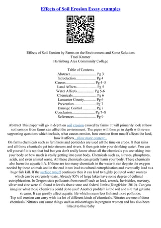 Effects of Soil Erosion Essay examples
Effects of Soil Erosion by Farms on the Environment and Some Solutions
Traci Kramer
Harrisburg Area Community College
Table of Contents
Abstract............................. Pg 3
Introduction...................... Pg 4
Causes................................ Pg 4–5
Land Affects...................... Pg 5
Water Affects................... Pg 5–6
Chemicals.......................... Pg 6
Lancaster County............. Pg 6
Prevention........................ Pg 7
Damage Control............... Pg 7
Conclusion......................... Pg 7–8
References........................ Pg 9
Abstract This paper will go in depth on soil erosion caused by farms. It will primarily look at how
soil erosion from farms can affect the environment. The paper will then go in depth with seven
supporting questions which include, what causes erosion, how erosion from runoff affects the land,
how it affects...show more content...
On farms chemicals such as fertilizers and pesticides are used all the time on crops. It then rains
and all those chemicals get into streams and rivers. It then gets into your drinking water. You can
tell yourself it is not that bad but you don't really know about all the chemicals you are taking into
your body or how much is really getting into your body. Chemicals such as, nitrates, phosphates,
acids, and even animal waste. All these chemicals can greatly harm your body. These chemicals
also harm the aquatic life. If there are too many chemicals in the water it can deplete the oxygen
needed by these animals and in the end it can lead to cultural eutrophication and eventually lead to a
huge fish kill. If the surface runoff continues then it can lead to highly polluted water sources
which can be extremely toxic. Already 85% of large lakes have some degree of cultural
eutrophication. In Oregon state pollutants from runoff such as lead, arsenic, herbicides, mercury,
silver and zinc were all found at levels above state and federal limits (Dingfelder, 2010). Can you
imagine what those chemicals could do to you? Another problem is the soil and silt that get into
streams. It can greatly affect aquatic life which means less fish and more pollution.
Top soil erosion can carry with it a lot of different kinds of chemicals. Nitrates are one of these
chemicals. Nitrates can cause things such as miscarriages in pregnant women and has also been
linked to blue baby
 