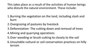 This takes place as a result of the activities of human beings
who disturb the natural environment. These include:
1.Burning the vegetation on the land, including slash and
burn
2.Overgrazing of pastures by livestock
3.Deforestation- The cutting down and removal of trees
4.Mining and quarrying operations
5.Over weeding or brush cutting to closely to the soil
6.Unsuitable cultural or soil conservation practices on hilly
terrain
 